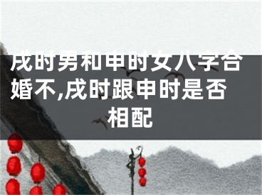 戌时男和申时女八字合婚不,戌时跟申时是否相配