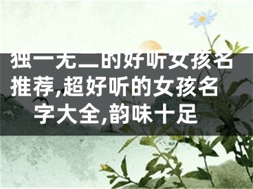 独一无二的好听女孩名推荐,超好听的女孩名字大全,韵味十足