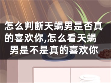 怎么判断天蝎男是否真的喜欢你,怎么看天蝎男是不是真的喜欢你