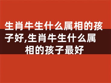 生肖牛生什么属相的孩子好,生肖牛生什么属相的孩子最好