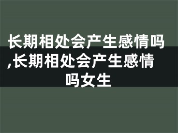 长期相处会产生感情吗,长期相处会产生感情吗女生