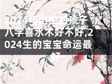 2024年出生的孩子八字喜水木好不好,2024生的宝宝命运最好