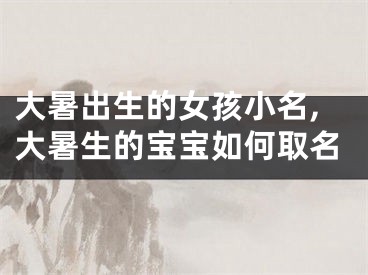 大暑出生的女孩小名,大暑生的宝宝如何取名