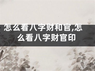 怎么看八字财和官,怎么看八字财官印