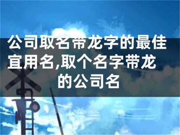 公司取名带龙字的最佳宜用名,取个名字带龙的公司名