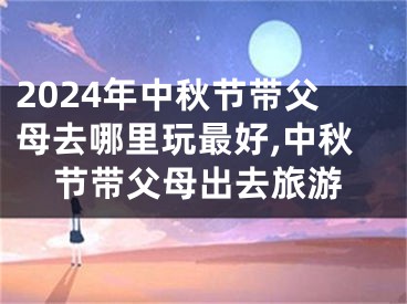 2024年中秋节带父母去哪里玩最好,中秋节带父母出去旅游