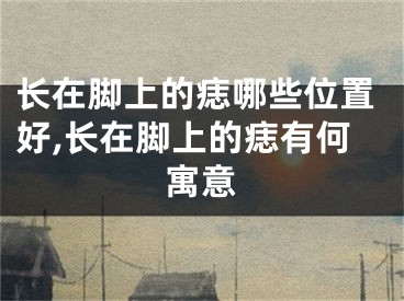 长在脚上的痣哪些位置好,长在脚上的痣有何寓意