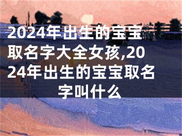 2024年出生的宝宝取名字大全女孩,2024年出生的宝宝取名字叫什么