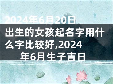 2024年6月20日出生的女孩起名字用什么字比较好,2024年6月生子吉日