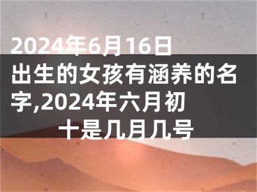 2024年6月16日出生的女孩有涵养的名字,2024年六月初十是几月几号