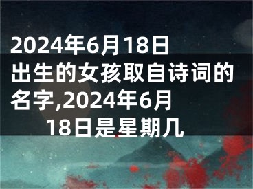 2024年6月18日出生的女孩取自诗词的名字,2024年6月18日是星期几