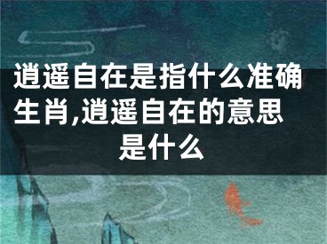 逍遥自在是指什么准确生肖,逍遥自在的意思是什么