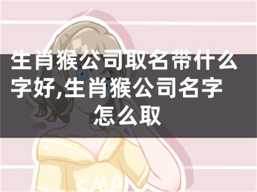 生肖猴公司取名带什么字好,生肖猴公司名字怎么取