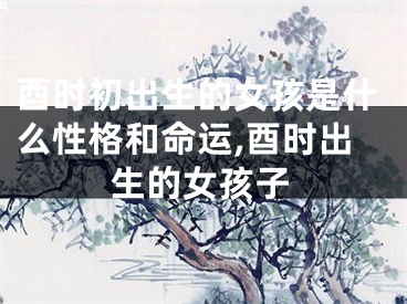 酉时初出生的女孩是什么性格和命运,酉时出生的女孩子