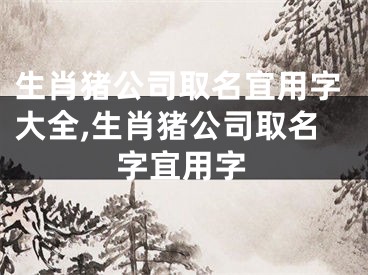 生肖猪公司取名宜用字大全,生肖猪公司取名字宜用字