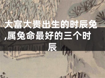 大富大贵出生的时辰兔,属兔命最好的三个时辰