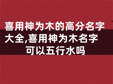 喜用神为木的高分名字大全,喜用神为木名字可以五行水吗