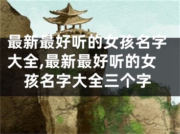 最新最好听的女孩名字大全,最新最好听的女孩名字大全三个字