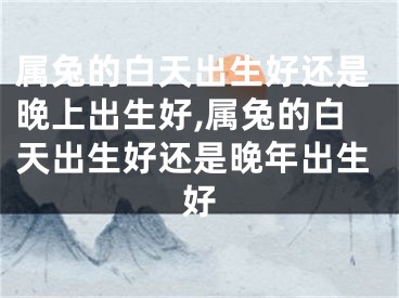 属兔的白天出生好还是晚上出生好,属兔的白天出生好还是晚年出生好
