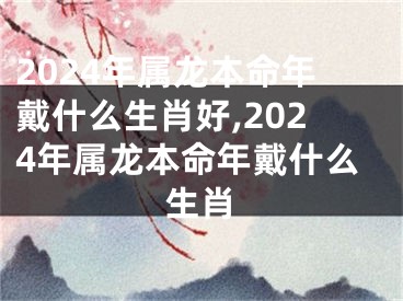 2024年属龙本命年戴什么生肖好,2024年属龙本命年戴什么生肖