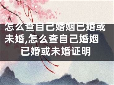 怎么查自己婚姻已婚或未婚,怎么查自己婚姻已婚或未婚证明