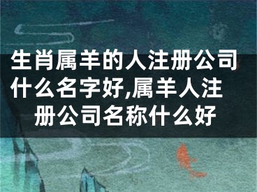 生肖属羊的人注册公司什么名字好,属羊人注册公司名称什么好