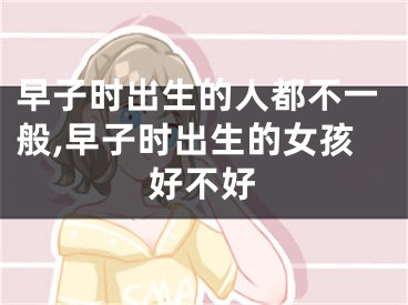 早子时出生的人都不一般,早子时出生的女孩好不好