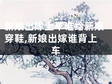 新娘出嫁上车谁给新娘穿鞋,新娘出嫁谁背上车
