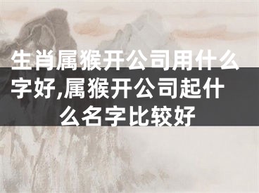 生肖属猴开公司用什么字好,属猴开公司起什么名字比较好