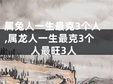 属兔人一生最克3个人,属龙人一生最克3个人最旺3人