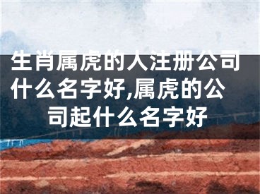 生肖属虎的人注册公司什么名字好,属虎的公司起什么名字好