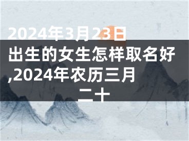 2024年3月23日出生的女生怎样取名好,2024年农历三月二十