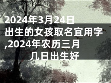 2024年3月24日出生的女孩取名宜用字,2024年农历三月几日出生好