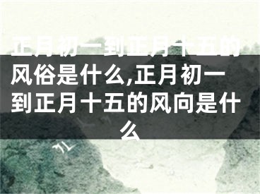 正月初一到正月十五的风俗是什么,正月初一到正月十五的风向是什么