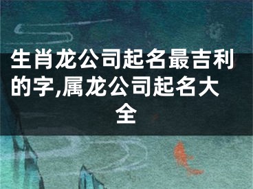生肖龙公司起名最吉利的字,属龙公司起名大全