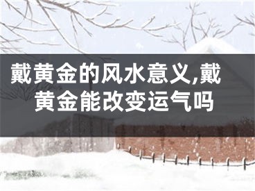 戴黄金的风水意义,戴黄金能改变运气吗