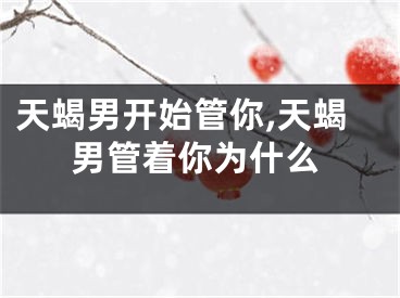 天蝎男开始管你,天蝎男管着你为什么