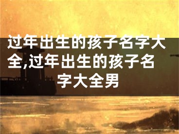 过年出生的孩子名字大全,过年出生的孩子名字大全男