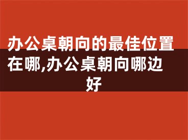 办公桌朝向的最佳位置在哪,办公桌朝向哪边好