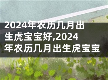 2024年农历几月出生虎宝宝好,2024年农历几月出生虎宝宝