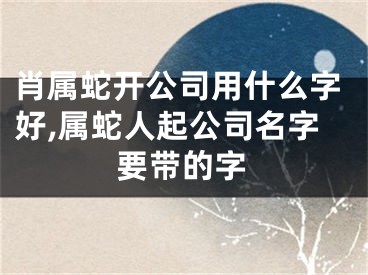 肖属蛇开公司用什么字好,属蛇人起公司名字要带的字