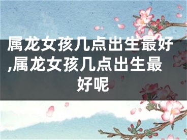 属龙女孩几点出生最好,属龙女孩几点出生最好呢