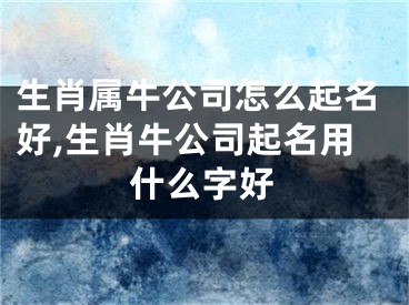 生肖属牛公司怎么起名好,生肖牛公司起名用什么字好