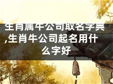 生肖属牛公司取名字典,生肖牛公司起名用什么字好