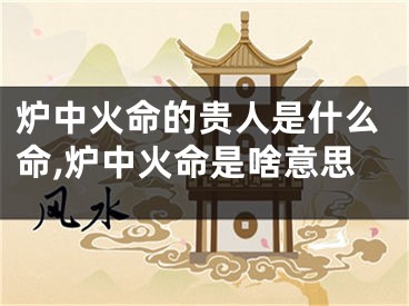 炉中火命的贵人是什么命,炉中火命是啥意思