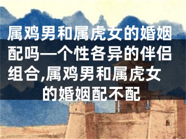 属鸡男和属虎女的婚姻配吗—个性各异的伴侣组合,属鸡男和属虎女的婚姻配不配