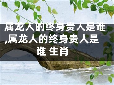 属龙人的终身贵人是谁,属龙人的终身贵人是谁 生肖
