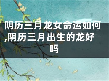 阴历三月龙女命运如何,阴历三月出生的龙好吗