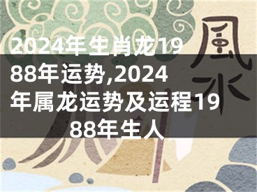 2024年生肖龙1988年运势,2024年属龙运势及运程1988年生人