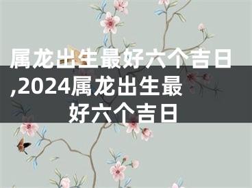 属龙出生最好六个吉日,2024属龙出生最好六个吉日